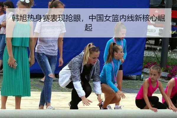 韩旭热身赛表现抢眼，中国女篮内线新核心崛起
