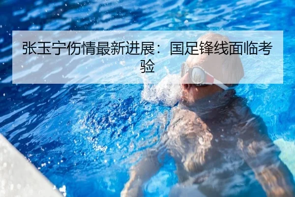 张玉宁伤情最新进展：国足锋线面临考验